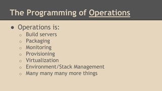 The Programming of Operations
● Operations is:
o Build servers
o Packaging
o Monitoring
o Provisioning
o Virtualization
o Environment/Stack Management
o Many many many more things
 