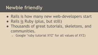 Newbie friendly
● Rails is how many new web-developers start
● Rails is Ruby (plus, but still)
● Thousands of great tutorials, skeletons, and
communities.
o Google "ruby tutorial XYZ" for all values of XYZ)
 