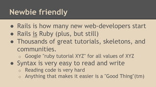 Newbie friendly
● Rails is how many new web-developers start
● Rails is Ruby (plus, but still)
● Thousands of great tutorials, skeletons, and
communities.
o Google "ruby tutorial XYZ" for all values of XYZ
● Syntax is very easy to read and write
o Reading code is very hard
o Anything that makes it easier is a "Good Thing"(tm)
 