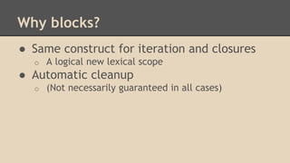 Why blocks?
● Same construct for iteration and closures
o A logical new lexical scope
● Automatic cleanup
o (Not necessarily guaranteed in all cases)
 