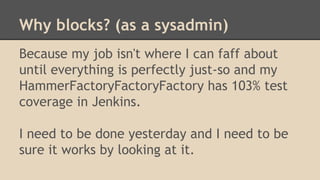 Why blocks? (as a sysadmin)
Because my job isn't where I can faff about
until everything is perfectly just-so and my
HammerFactoryFactoryFactory has 103% test
coverage in Jenkins.
I need to be done yesterday and I need to be
sure it works by looking at it.
 