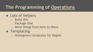 The Programming of Operations
● Lots of helpers
o Build this
o Package that
o Move things from here to there
● Templating
o Homegrown templates for Nagios
 