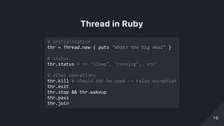 ThreadinRuby
# Initialization 
thr = Thread.new { puts "Whats the big deal" } 
 
# status 
thr.status # => "sleep", "running", 'etc' 
 
# other operations 
thr.kill # should not be used ‑> raise exception 
thr.exit 
thr.stop && thr.wakeup 
thr.pass 
thr.join 
1616
 