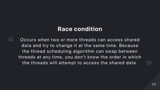 Racecondition
Occurs when two or more threads can access shared
data and try to change it at the same time. Because
the thread scheduling algorithm can swap between
threads at any time, you don't know the order in which
the threads will attempt to access the shared data.
2525
 