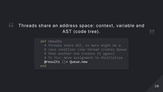   def results 
    # Threads share AST, so here might be a  
    # race condition (one thread creates Queue 
    # then another one creates it again) 
    # To fix: move assignment to #initialize 
    @results ||= Queue.new 
  end 
Threads share an address space: context, variable and
AST (code tree).
2828
 