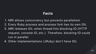 Facts
1. MRI allows concurrency but prevents parallelism
2. Every Ruby process and process fork has its own GIL
3. MRI releases GIL when thread hits blocking IO (HTTP
request, console IO, etc.). Therefore, blocking IO could
run in parallel
4. Other implementations (JRuby) don't have GIL
3434
 
