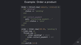 Example: Order a product
Order = Struct.new(:amount, :status) do 
  def pending? 
    status == 'pending' 
  end 
 
  def collect_payment 
    puts "Collecting payment..." 
    self.status = 'paid' 
  end 
end 
 
order = Order.new(100.00, 'pending') 
5.times.map do 
  Thread.new do 
    if order.pending? # check 
      order.collect_payment # set 
    end 
  end 
end.each(&:join) 
4343
 