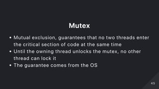 Mutex
Mutual exclusion, guarantees that no two threads enter
the critical section of code at the same time
Until the owning thread unlocks the mutex, no other
thread can lock it
The guarantee comes from the OS
4545
 