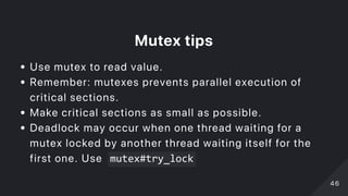 Mutextips
Use mutex to read value.
Remember: mutexes prevents parallel execution of
critical sections.
Make critical sections as small as possible.
Deadlock may occur when one thread waiting for a
mutex locked by another thread waiting itself for the
first one. Use mutex#try_lock
4646
 