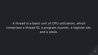 A thread is a basic unit of CPU utilization, which
comprises a thread ID, a program counter, a register set,
and a stack.
55
 
