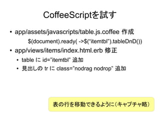 CoffeeScriptを試す
●   app/assets/javascripts/table.js.coffee 作成
          $(document).ready( ->$(“itemtbl”).tableDnD())
●   app/views/items/index.html.erb 修正
    ●   table に id=”itemtbl” 追加
    ●   見出しの tr に class=”nodrag nodrop” 追加




                   表の行を移動できるように（キャプチャ略）
 