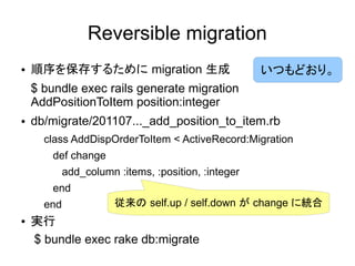 Reversible migration
●   順序を保存するために migration 生成                          いつもどおり。
    $ bundle exec rails generate migration
    AddPositionToItem position:integer
●   db/migrate/201107..._add_position_to_item.rb
      class AddDispOrderToItem < ActiveRecord:Migration
        def change
            add_column :items, :position, :integer
        end
      end              従来の self.up / self.down が change に統合
●   実行
    $ bundle exec rake db:migrate
 