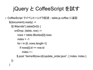 jQuery と CoffeeScript を試す
●   CoffeeScript でイベントハンドラ記述 - table.js.coffee に追記
     $(document).ready( ->
         $(“#itemtbl”).tableDnD( {
              onDrop: (table, row) ->
                rows = table.tBodies[0].rows
                index = -1
                for i in [0..rows.length-1]
                  if rows[i].id == row.id
                    index = i
               $.post “items/#{row.id}/update_order.json”, { index: index }
         })
     )
 