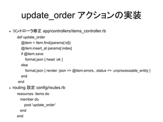 update_order アクションの実装
●   コントローラ修正 app/controllers/items_controller.rb
      def update_order
        @item = Item.find(params[:id])
        @item.insert_at params[:index]
        if @item.save
            format.json { head :ok }
        else
            format.json { render :json => @item.errors, :status => :unprocessable_entity }
        end
      end
●   routing 設定 config/routes.rb
      resources :items do
       member do
            post 'update_order'
       end
      end
 