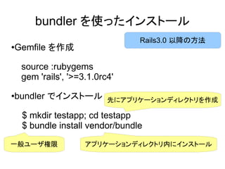 bundler を使ったインストール
                                 Rails3.0 以降の方法
Gemfile を作成
●




    source :rubygems
    gem 'rails', '>=3.1.0rc4'

bundler でインストール
●
                           先にアプリケーションディレクトリを作成

    $ mkdir testapp; cd testapp
    $ bundle install vendor/bundle
一般ユーザ権限              アプリケーションディレクトリ内にインストール
 