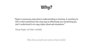 Why?
Style is necessary only where understanding is missing. A corollary to
this is that sometimes the only way to effectively use something you
don't understand is to copy styles observed elsewhere.
!
Doug Hoyte, Let Over Lambda
Why Does JavaScript need a Style Guide?
 