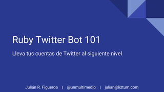 Julián R. Figueroa | @unmultimedio | julian@liztum.com
Ruby Twitter Bot 101
Lleva tus cuentas de Twitter al siguiente nivel
 