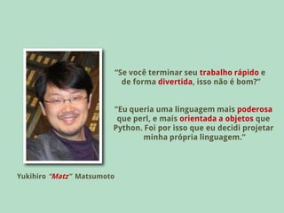“Se você terminar seu trabalho rápido e
                              de forma divertida, isso não é bom?”


                        “Eu queria uma linguagem mais poderosa
                         que perl, e mais orientada a objetos que
                        Python. Foi por isso que eu decidi projetar
                               minha própria linguagem.”



Yukihiro “Matz” Matsumoto
 