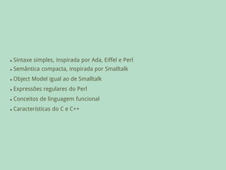    Sintaxe simples, inspirada por Ada, Eiffel e Perl
   Semântica compacta, inspirada por Smalltalk
   Object Model igual ao de Smalltalk
   Expressões regulares do Perl
   Conceitos de linguagem funcional
   Características do C e C++
 
