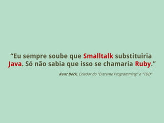 “Eu sempre soube que Smalltalk substituiria
Java. Só não sabia que isso se chamaria Ruby.”
               Kent Beck, Criador do "Extreme Programming" e "TDD"
 