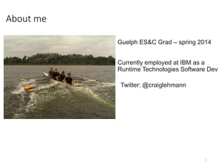 About me
1
Guelph ES&C Grad – spring 2014
Currently employed at IBM as a
Runtime Technologies Software Dev
Twitter: @craiglehmann
 