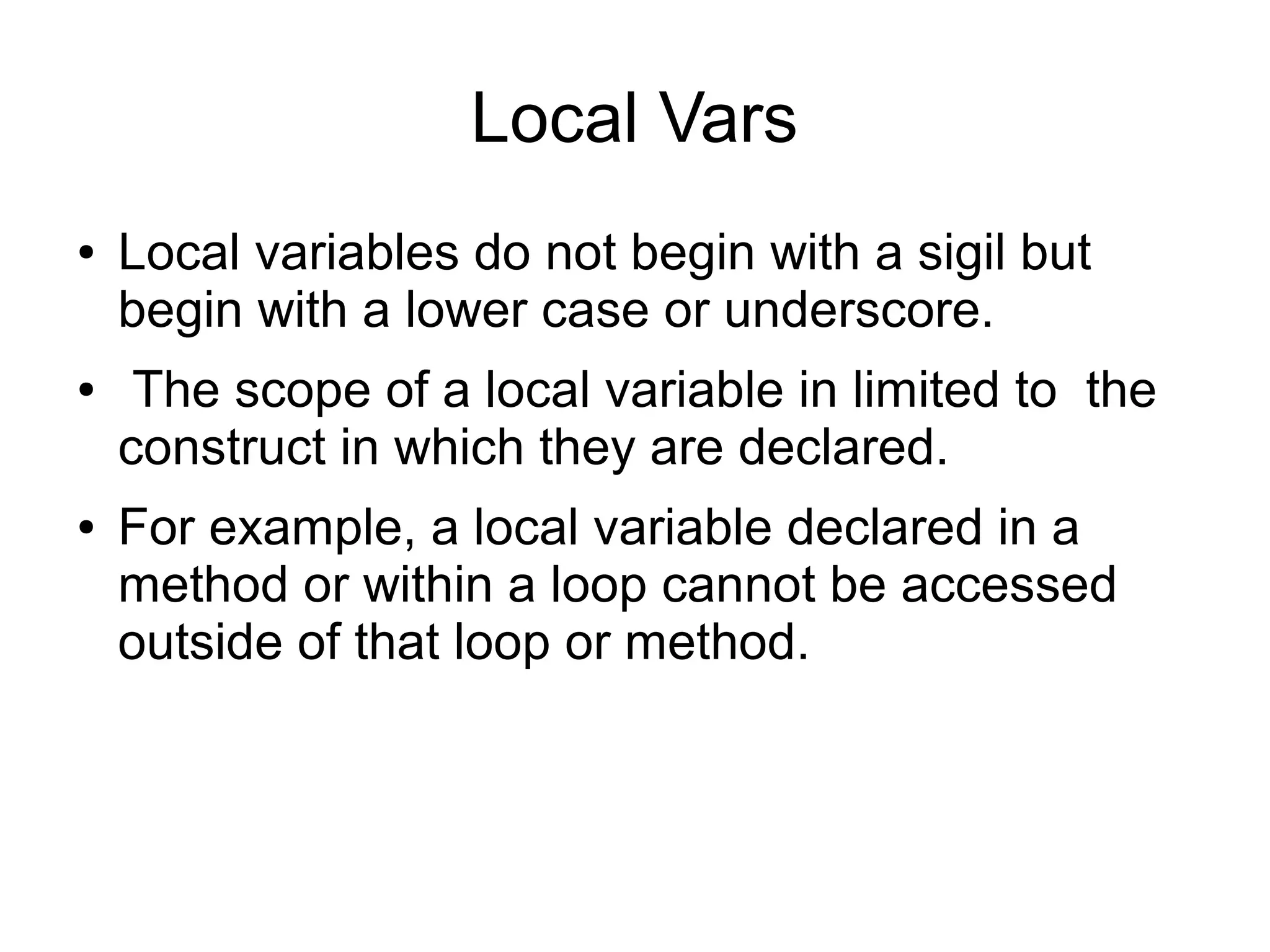 Local Vars ● ● ● Local variables do not begin with a sigil but begin with a lower case or underscore. The scope of a local variable in limited to the construct in which they are declared. For example, a local variable declared in a method or within a loop cannot be accessed outside of that loop or method. 