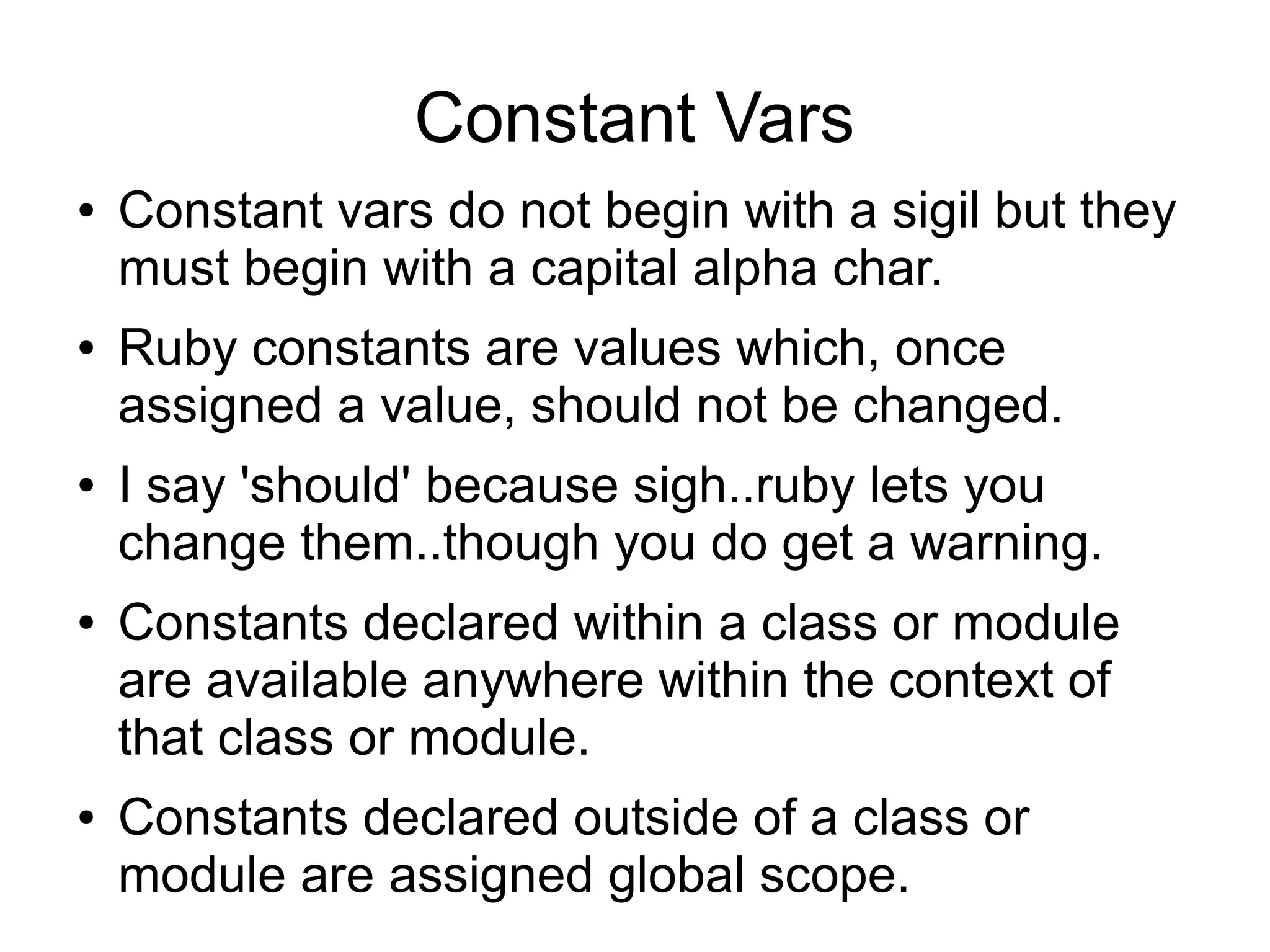 Constant Vars ● ● ● ● ● Constant vars do not begin with a sigil but they must begin with a capital alpha char. Ruby constants are values which, once assigned a value, should not be changed. I say 'should' because sigh..ruby lets you change them..though you do get a warning. Constants declared within a class or module are available anywhere within the context of that class or module. Constants declared outside of a class or module are assigned global scope. 