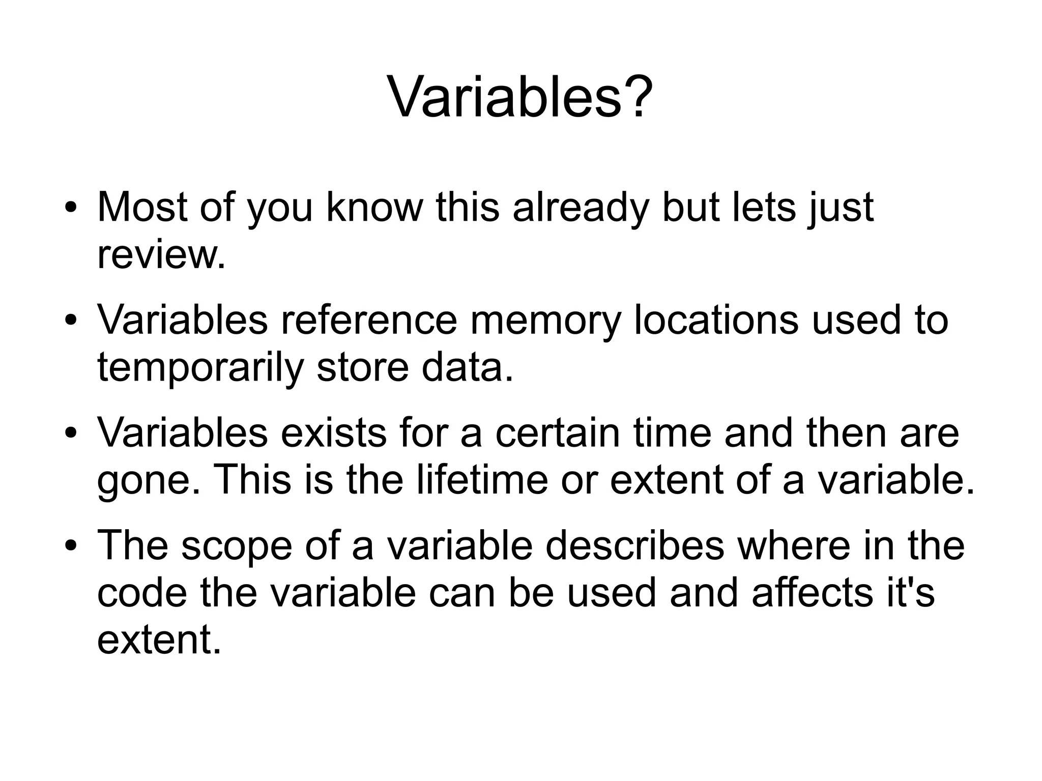 Variables? ● ● ● ● Most of you know this already but lets just review. Variables reference memory locations used to temporarily store data. Variables exists for a certain time and then are gone. This is the lifetime or extent of a variable. The scope of a variable describes where in the code the variable can be used and affects it's extent. 
