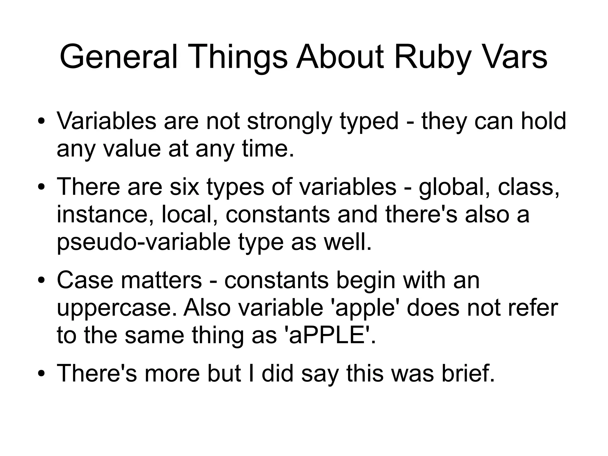 General Things About Ruby Vars ● ● ● ● Variables are not strongly typed - they can hold any value at any time. There are six types of variables - global, class, instance, local, constants and there's also a pseudo-variable type as well. Case matters - constants begin with an uppercase. Also variable 'apple' does not refer to the same thing as 'aPPLE'. There's more but I did say this was brief. 