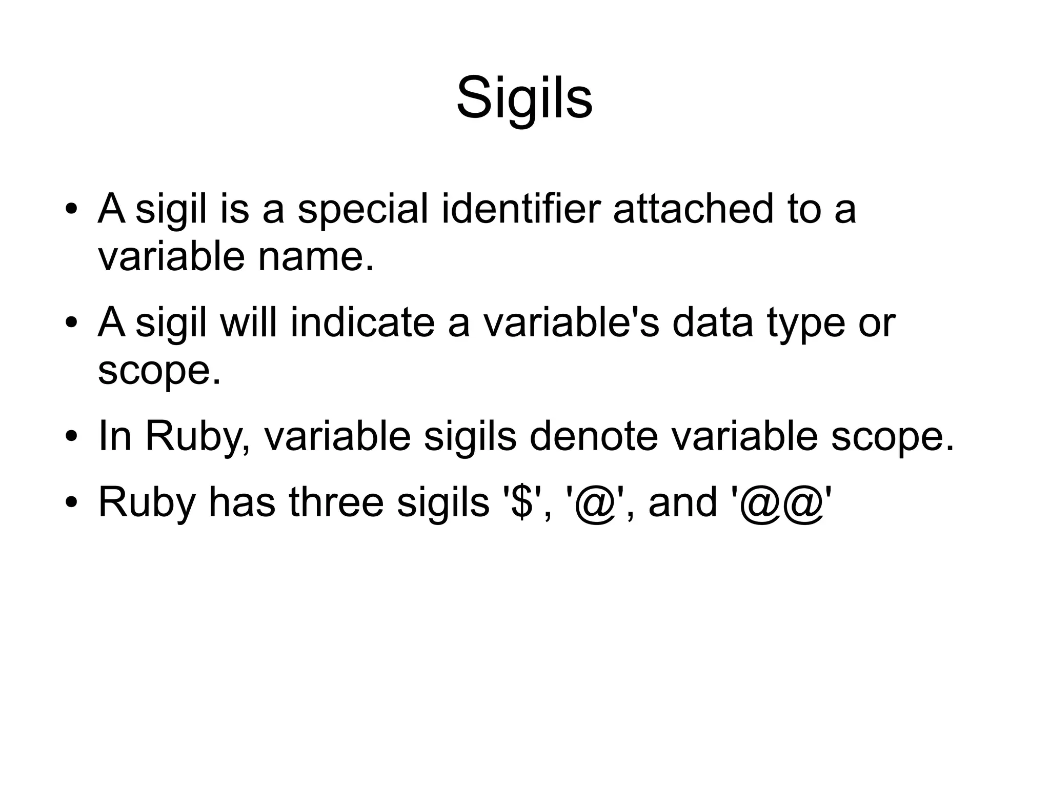 Sigils ● ● A sigil is a special identifier attached to a variable name. A sigil will indicate a variable's data type or scope. ● In Ruby, variable sigils denote variable scope. ● Ruby has three sigils '$', '@', and '@@' 