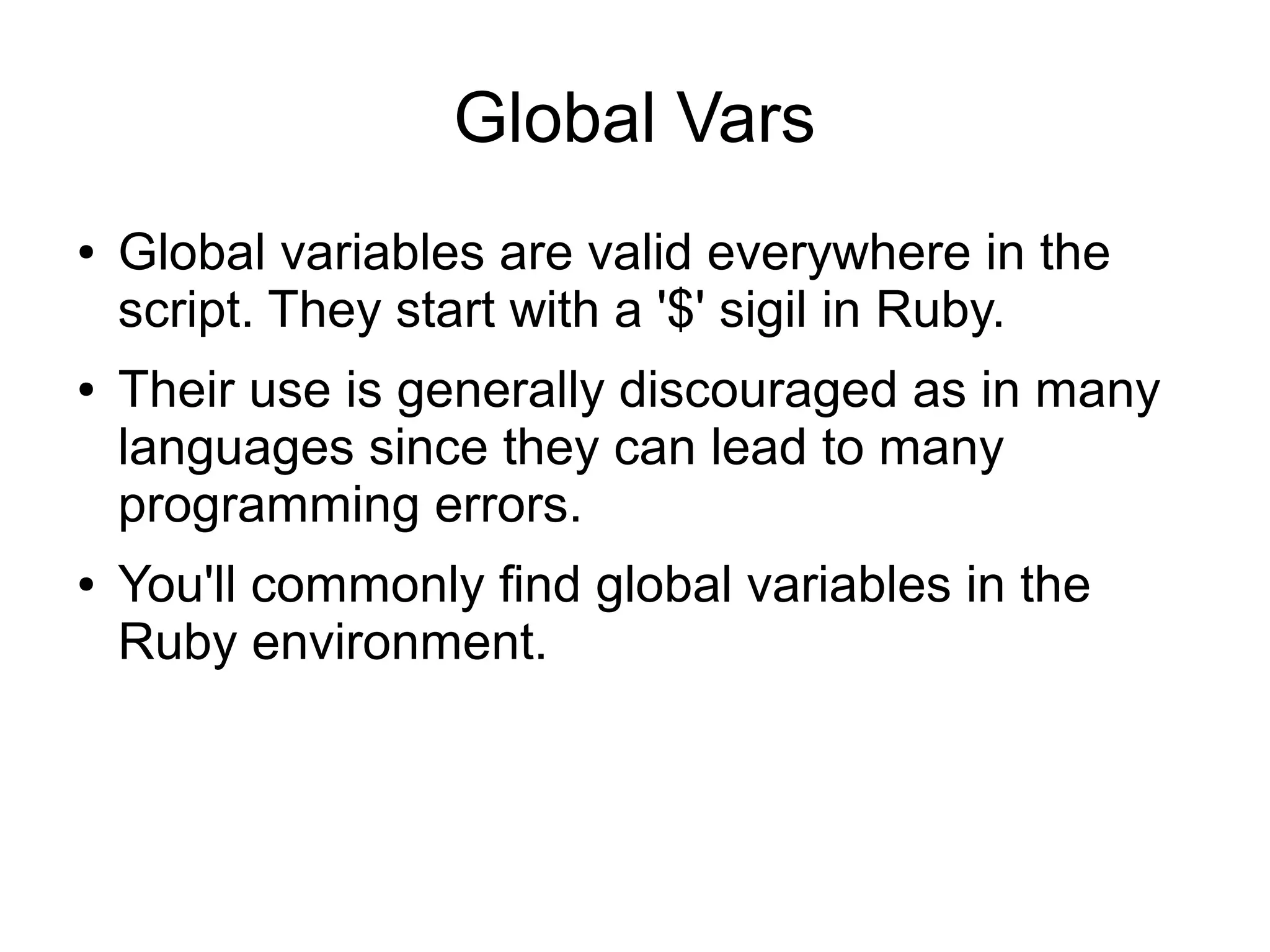 Global Vars ● ● ● Global variables are valid everywhere in the script. They start with a '$' sigil in Ruby. Their use is generally discouraged as in many languages since they can lead to many programming errors. You'll commonly find global variables in the Ruby environment. 