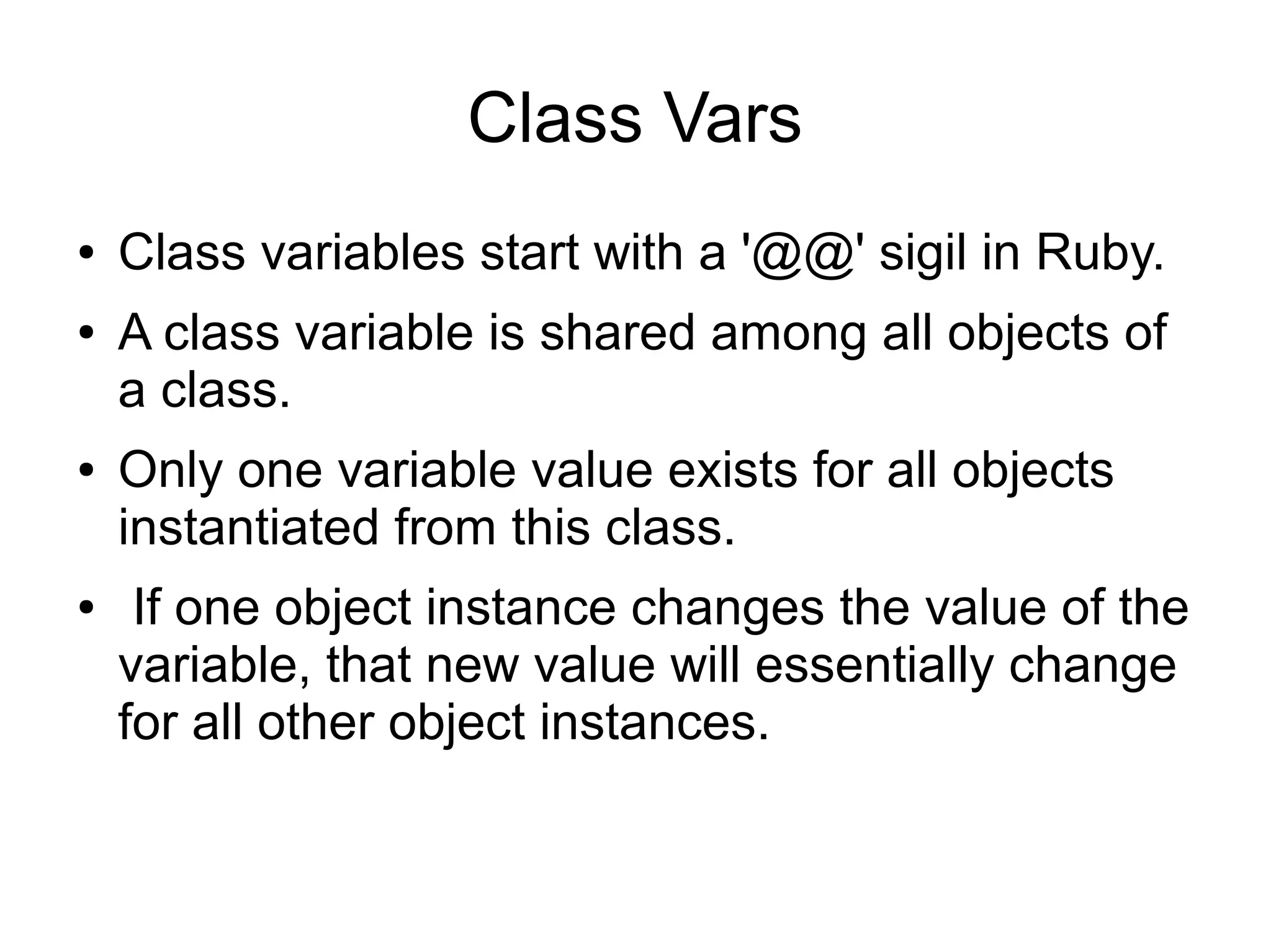Class Vars ● ● ● ● Class variables start with a '@@' sigil in Ruby. A class variable is shared among all objects of a class. Only one variable value exists for all objects instantiated from this class. If one object instance changes the value of the variable, that new value will essentially change for all other object instances. 