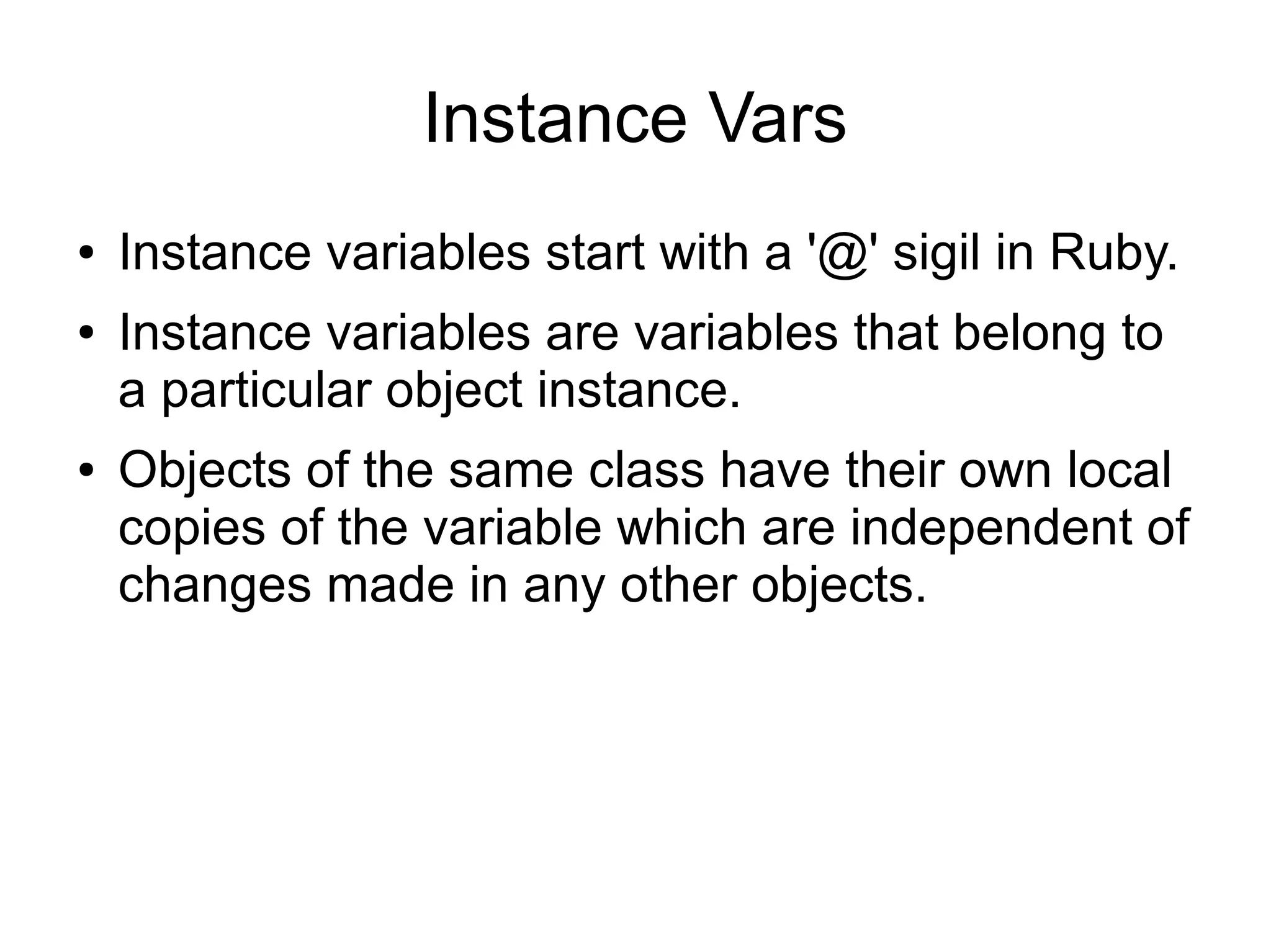 Instance Vars ● ● ● Instance variables start with a '@' sigil in Ruby. Instance variables are variables that belong to a particular object instance. Objects of the same class have their own local copies of the variable which are independent of changes made in any other objects. 