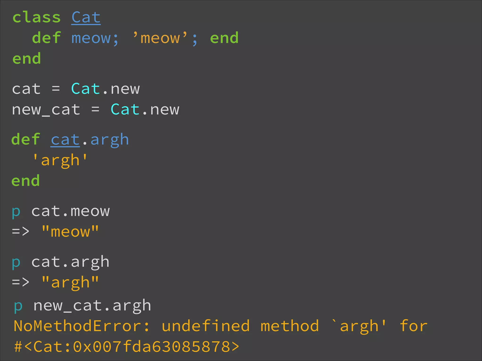 class Cat def meow; ’meow’; end end cat = Cat.new new_cat = Cat.new def cat.argh 'argh' end p cat.meow => "meow" p cat.argh => "argh" p new_cat.argh NoMethodError: undefined method `argh' for #<Cat:0x007fda63085878> 