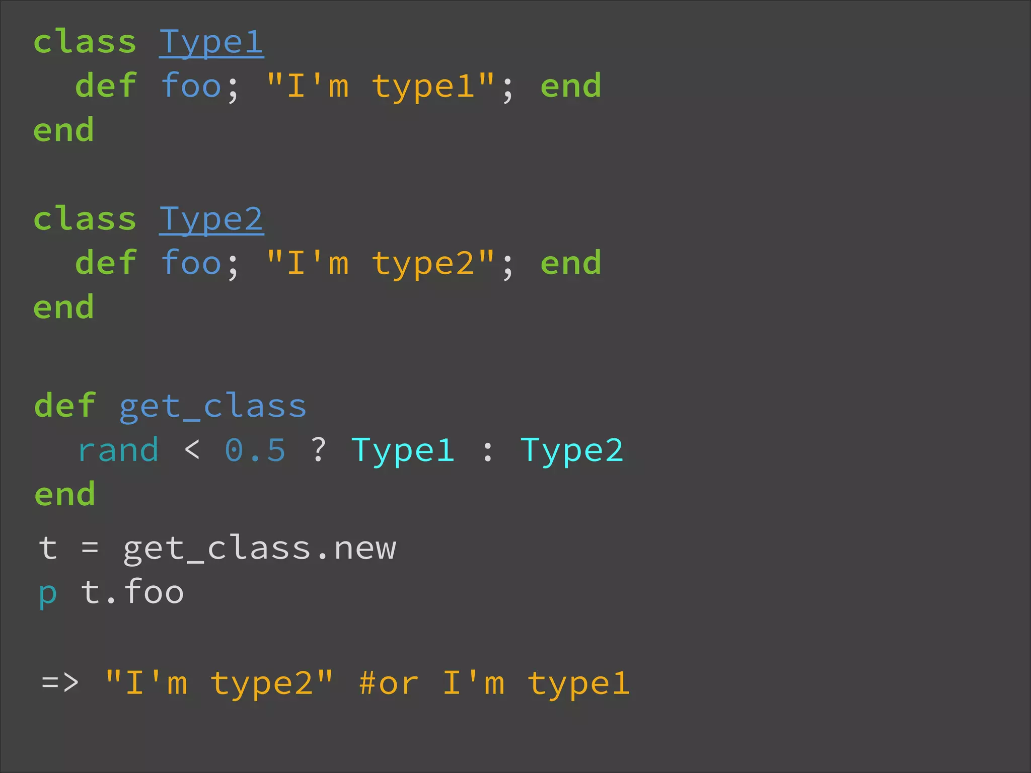 class Type1 def foo; "I'm type1"; end end ! class Type2 def foo; "I'm type2"; end end def get_class rand < 0.5 ? Type1 : Type2 end !t = get_class.new p t.foo => "I'm type2" #or I'm type1 