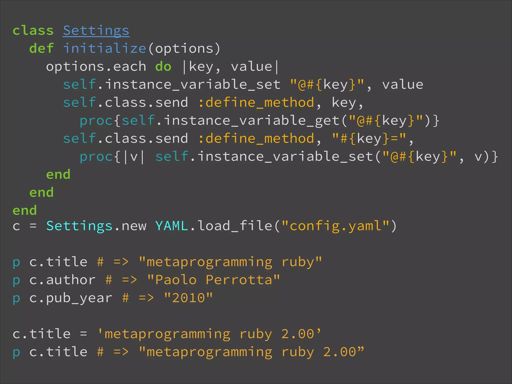 class Settings def initialize(options) options.each do |key, value| self.instance_variable_set "@#{key}", value self.class.send :define_method, key,  proc{self.instance_variable_get("@#{key}")} self.class.send :define_method, "#{key}=",  proc{|v| self.instance_variable_set("@#{key}", v)} end end end c = Settings.new YAML.load_file("config.yaml") ! p c.title # => "metaprogramming ruby" p c.author # => "Paolo Perrotta" p c.pub_year # => "2010" ! c.title = 'metaprogramming ruby 2.00’ p c.title # => "metaprogramming ruby 2.00” 