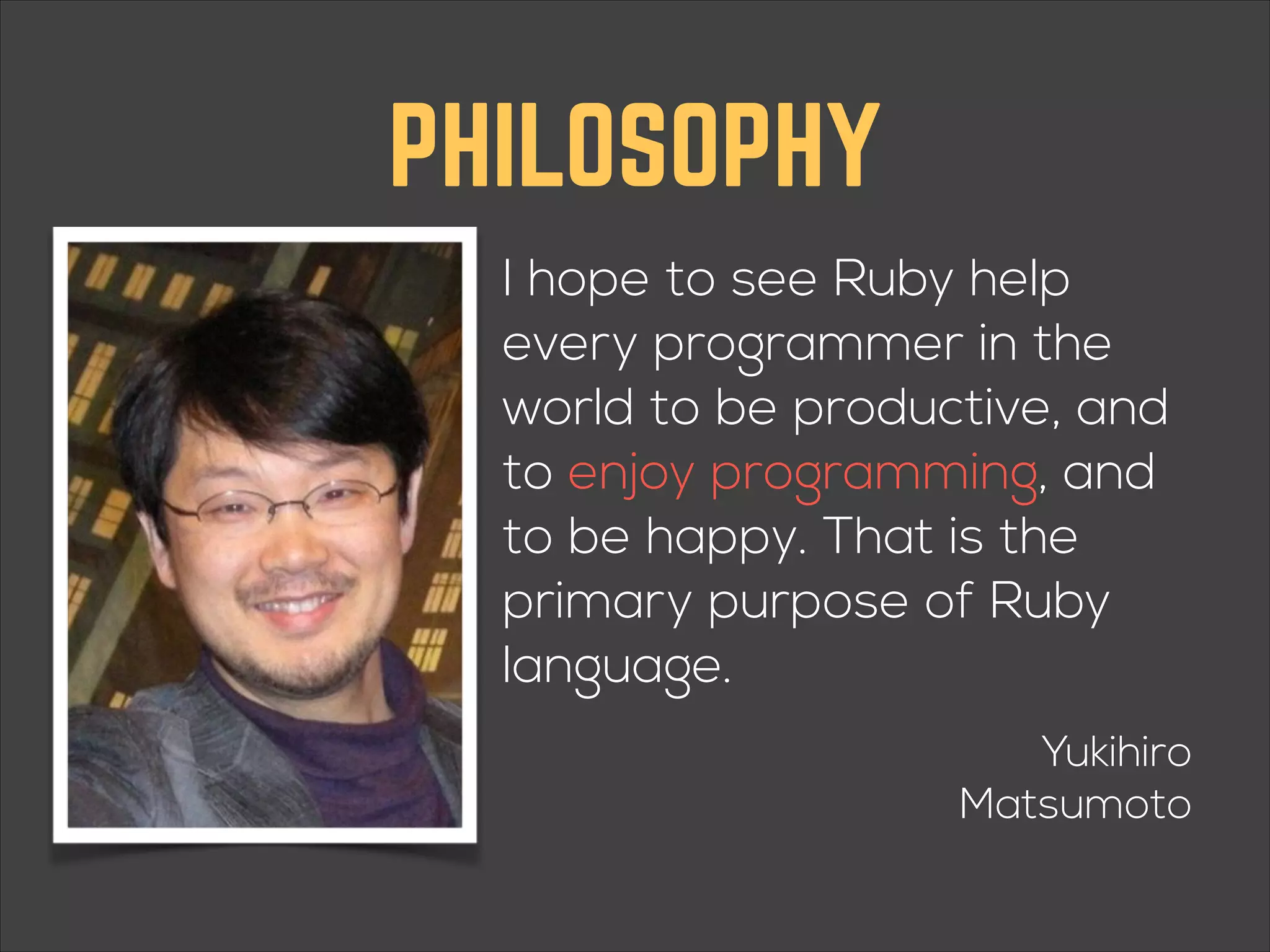 PHILOSOPHY I hope to see Ruby help every programmer in the world to be productive, and to enjoy programming, and to be happy. That is the primary purpose of Ruby language. Yukihiro Matsumoto 