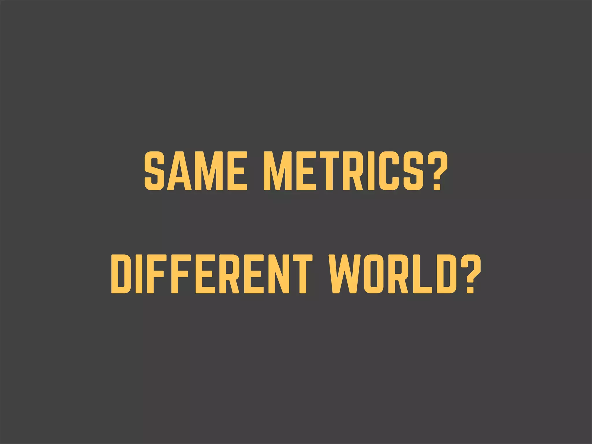 SAME METRICS? DIFFERENT WORLD? 