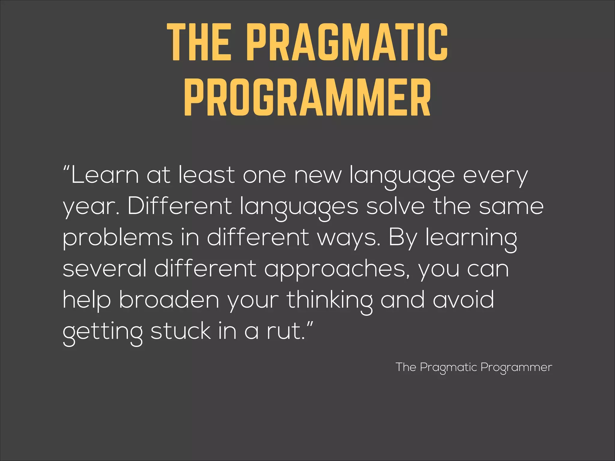 THE PRAGMATIC PROGRAMMER “Learn at least one new language every year. Different languages solve the same problems in different ways. By learning several different approaches, you can help broaden your thinking and avoid getting stuck in a rut.” The Pragmatic Programmer 