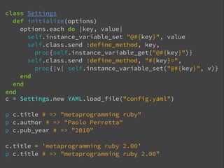 class Settings
def initialize(options)
options.each do |key, value|
self.instance_variable_set "@#{key}", value
self.class.send :define_method, key, 
proc{self.instance_variable_get("@#{key}")}
self.class.send :define_method, "#{key}=", 
proc{|v| self.instance_variable_set("@#{key}", v)}
end
end
end
c = Settings.new YAML.load_file("config.yaml")
!

p c.title # => "metaprogramming ruby"
p c.author # => "Paolo Perrotta"
p c.pub_year # => "2010"
!

c.title = 'metaprogramming ruby 2.00’
p c.title # => "metaprogramming ruby 2.00”

 