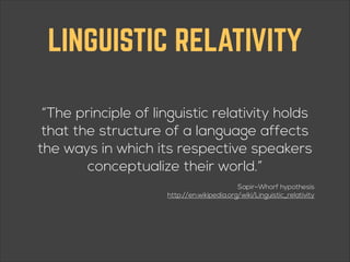 LINGUISTIC RELATIVITY
“The principle of linguistic relativity holds
that the structure of a language affects
the ways in which its respective speakers
conceptualize their world.”
Sapir–Whorf hypothesis 
http://en.wikipedia.org/wiki/Linguistic_relativity

 