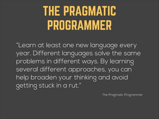 THE PRAGMATIC
PROGRAMMER
“Learn at least one new language every
year. Different languages solve the same
problems in different ways. By learning
several different approaches, you can
help broaden your thinking and avoid
getting stuck in a rut.”
The Pragmatic Programmer

 