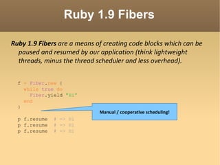 Ruby 1.9 Fibers Ruby 1.9 Fibers  are a means of creating code blocks which can be paused and resumed by our application (think lightweight threads, minus the thread scheduler and less overhead).  f  =   Fiber . new  { while   true   do Fiber .yield  "Hi” end } p f.resume  # => Hi p f.resume  # => Hi p f.resume  # => Hi Manual / cooperative scheduling! 