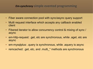 Em-synchrony   simple evented programming Fiber aware connection pool with sync/async query support Multi request interface which accepts any callback enabled client  Fibered iterator to allow concurrency control & mixing of sync / async em-http-request: .get, etc are synchronous, while .aget, etc are async em-mysqlplus: .query is synchronous, while .aquery is async remcached: .get, etc, and .multi_* methods are synchronous 