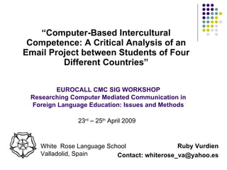 [object Object],EUROCALL CMC SIG WORKSHOP Researching Computer Mediated Communication in Foreign Language Education: Issues and Methods White  Rose Language School Valladolid, Spain Ruby Vurdien Contact: whiterose_va@yahoo.es 23 rd  – 25 th  April 2009  