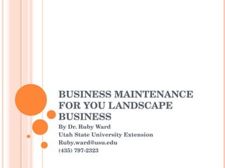 BUSINESS MAINTENANCE FOR YOU LANDSCAPE BUSINESS By Dr. Ruby Ward Utah State University Extension [email_address] (435) 797-2323 