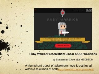 Ruby Warrior Presentation: Linear & OOP Solutions
by Sveatoslav Circel aka MEDBEDb

A triumphant quest of adventure, love & destiny all
within a few lines of code
https://www.bloc.io/ruby-warrior#/

 