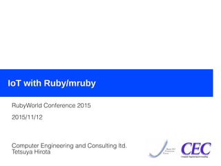 2015/11/12IoT with Ruby/mruby (RubyWo
rld Conference 2015)
1
IoT with Ruby/mruby
RubyWorld Conference 2015
2015/11/12
Computer Engineering and Consulting ltd.
Tetsuya Hirota
 