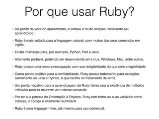 Por que usar Ruby?
Do ponto de vista do aprendizado, a sintaxe é muito simples, facilitando seu
aprendizado.

Ruby é mais voltada para a linguagem natural, com muitos dos seus comandos em
inglês.

Existe interfaces para, por exemplo, Python, Perl e Java.

Altamente portável, podendo ser desenvolvido em Linux, Windows, Mac, entre outros.

Ruby possui uma maior preocupação com sua redigibilidade do que com a legibilidade

Como ponto positivo para a conﬁabilidade, Ruby possui tratamento para exceções,
semelhante ao Java e Python, o que facilita no tratamento de erros.

Um ponto negativo para a aprendizagem de Ruby talvez seja a existência de múltiplos
métodos para se escrever um mesmo comando

Por ter sua parcela de Orientação à Objetos, Ruby tem todas as suas variáveis como
classes, o código é altamente reutilizável. 

Ruby é uma linguagem free, até mesmo para uso comercial.
 
