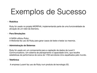 Exemplos de Sucesso
Robótica 
 
Ruby foi usado no projeto MORPHA, implementando parte de uma funcionalidade de
ativação de um robô da Siemens.

Para Simulações 
 
A NASA utilizou Ruby; 
A Motorola fez uso de Ruby para gerar casos de teste e testar os mesmos. 

Administração de Sistemas 
 
Ruby foi usado em um componente para a captação de dados da Level 3
Communications. Um sistema de planejamento e capacidade Unix, que recolhe
estatísticas de performance de cerca de 1700 servidores Unix espalhados pelo mundo.

Telefônica 
 
A empresa Lucent faz uso de Ruby num produto de tecnologia 3G.
 